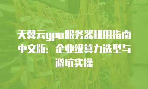 天翼云gpu服务器租用指南中文版：企业级算力选型与避坑实操