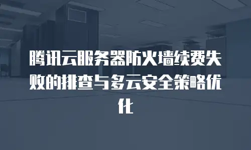 腾讯云服务器防火墙续费失败的排查与多云安全策略优化