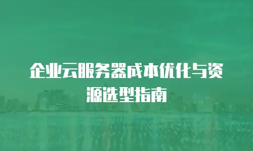 企业云服务器成本优化与资源选型指南