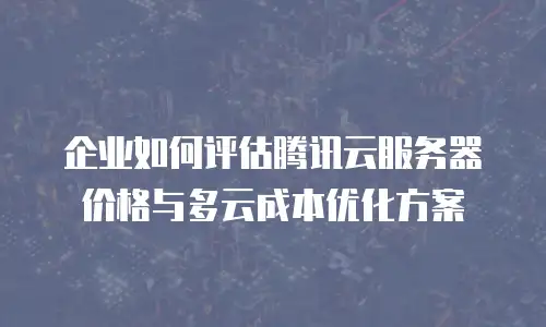 企业如何评估腾讯云服务器价格与多云成本优化方案