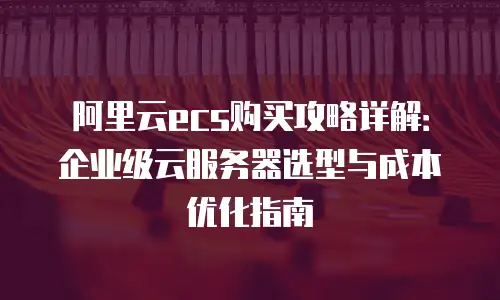 阿里云ecs购买攻略详解：企业级云服务器选型与成本优化指南