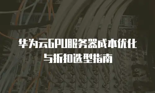 华为云GPU服务器成本优化与折扣选型指南