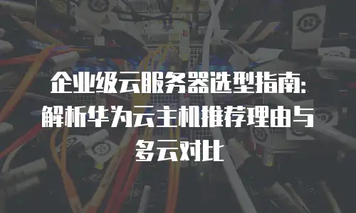 企业级云服务器选型指南：解析华为云主机推荐理由与多云对比