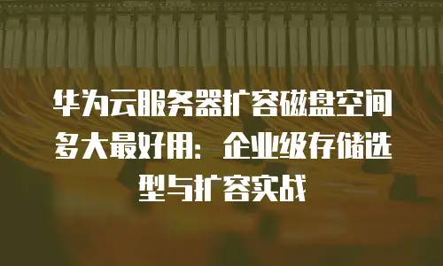 华为云服务器扩容磁盘空间多大最好用：企业级存储选型与扩容实战