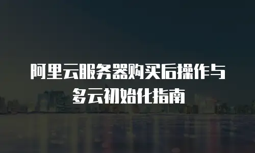 阿里云服务器购买后操作与多云初始化指南
