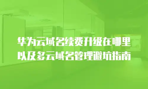 华为云域名续费升级在哪里以及多云域名管理避坑指南