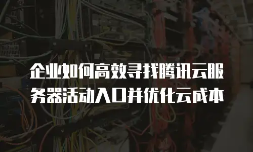 企业如何高效寻找腾讯云服务器活动入口并优化云成本