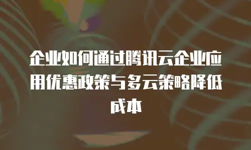 企业如何通过腾讯云企业应用优惠政策与多云策略降低成本