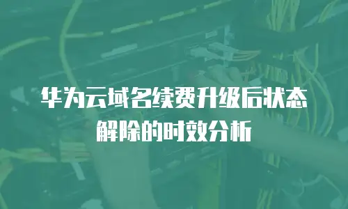 华为云域名续费升级后状态解除的时效分析