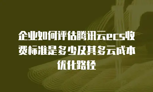 企业如何评估腾讯云ecs收费标准是多少及其多云成本优化路径