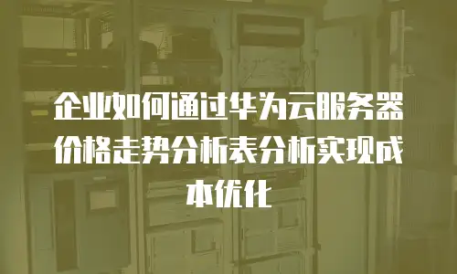企业如何通过华为云服务器价格走势分析表分析实现成本优化