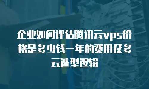 企业如何评估腾讯云vps价格是多少钱一年的费用及多云选型逻辑