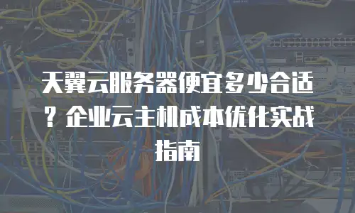 天翼云服务器便宜多少合适？企业云主机成本优化实战指南