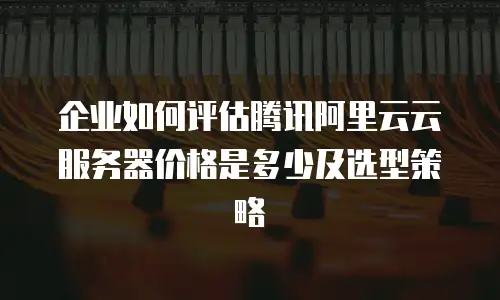 企业如何评估腾讯阿里云云服务器价格是多少及选型策略