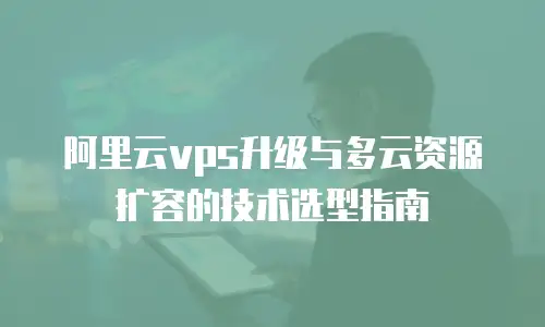 阿里云vps升级与多云资源扩容的技术选型指南
