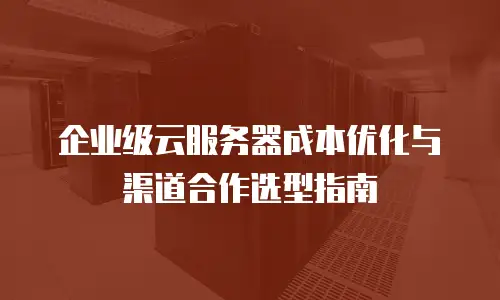 企业级云服务器成本优化与渠道合作选型指南