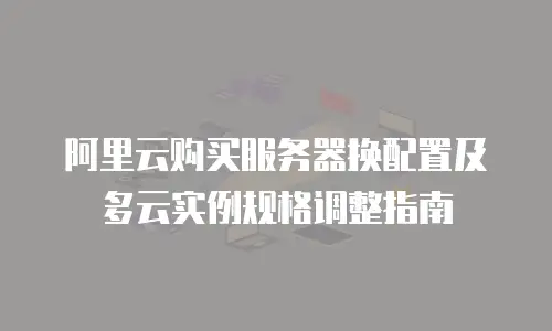 阿里云购买服务器换配置及多云实例规格调整指南