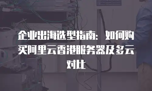 企业出海选型指南：如何购买阿里云香港服务器及多云对比