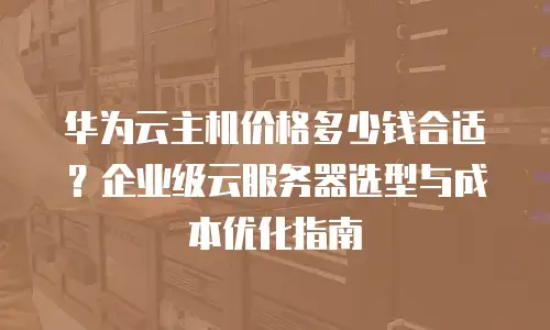 华为云主机价格多少钱合适？企业级云服务器选型与成本优化指南