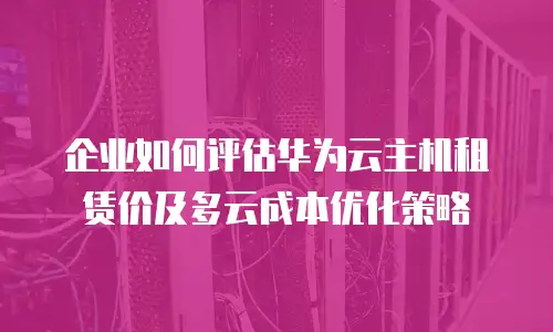 企业如何评估华为云主机租赁价及多云成本优化策略