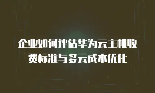 企业如何评估华为云主机收费标准与多云成本优化