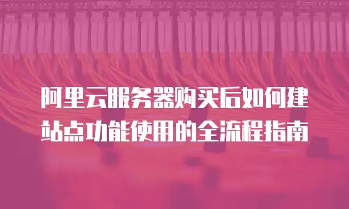 阿里云服务器购买后如何建站点功能使用的全流程指南