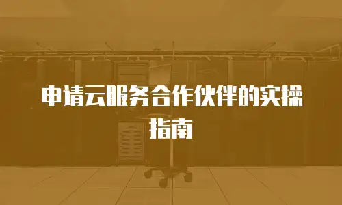 申请云服务合作伙伴的实操指南