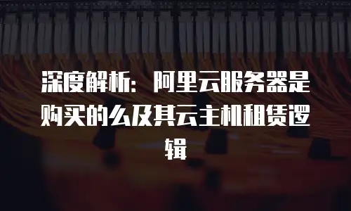 深度解析：阿里云服务器是购买的么及其云主机租赁逻辑