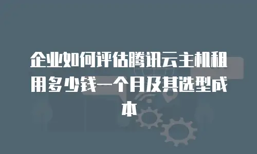 企业如何评估腾讯云主机租用多少钱一个月及其选型成本