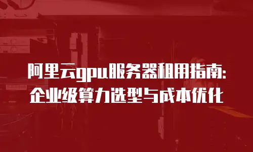 阿里云gpu服务器租用指南：企业级算力选型与成本优化