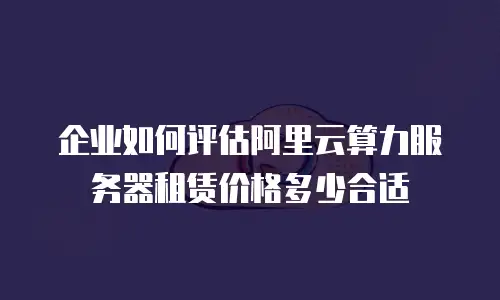 企业如何评估阿里云算力服务器租赁价格多少合适