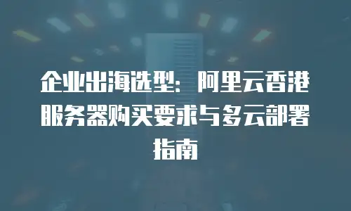 企业出海选型：阿里云香港服务器购买要求与多云部署指南
