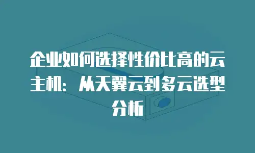 企业如何选择性价比高的云主机：从天翼云到多云选型分析