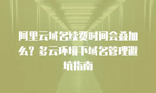 阿里云域名续费时间会叠加么？多云环境下域名管理避坑指南