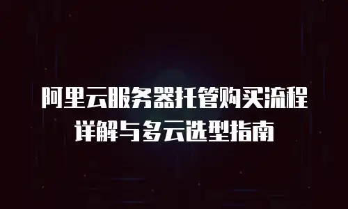 阿里云服务器托管购买流程详解与多云选型指南
