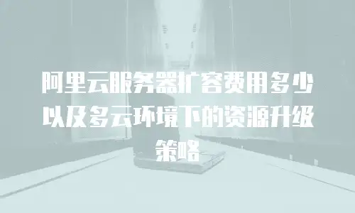 阿里云服务器扩容费用多少以及多云环境下的资源升级策略