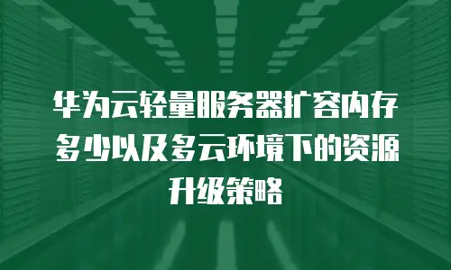 华为云轻量服务器扩容内存多少以及多云环境下的资源升级策略