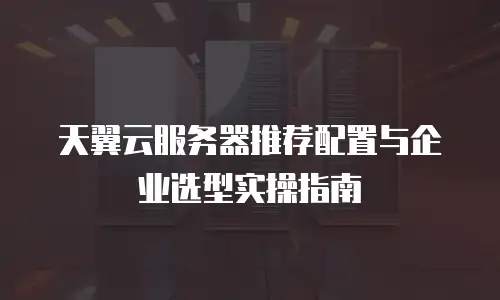 天翼云服务器推荐配置与企业选型实操指南