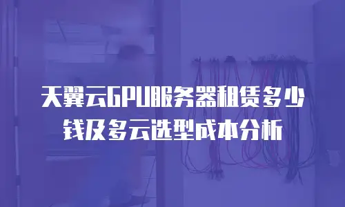 天翼云GPU服务器租赁多少钱及多云选型成本分析