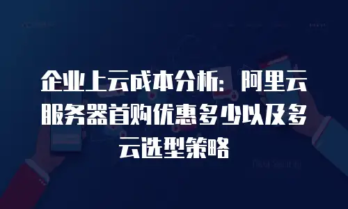 企业上云成本分析：阿里云服务器首购优惠多少以及多云选型策略