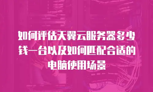 如何评估天翼云服务器多少钱一台以及如何匹配合适的电脑使用场景
