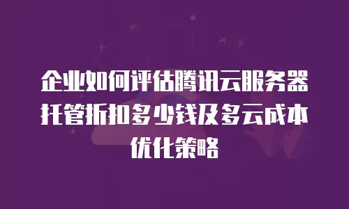 企业如何评估腾讯云服务器托管折扣多少钱及多云成本优化策略