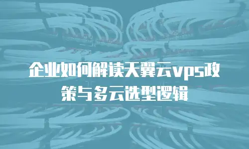 企业如何解读天翼云vps政策与多云选型逻辑