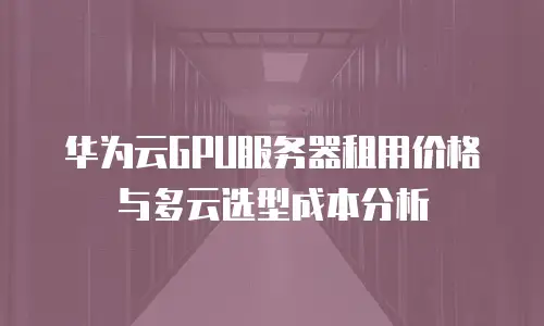 华为云GPU服务器租用价格与多云选型成本分析