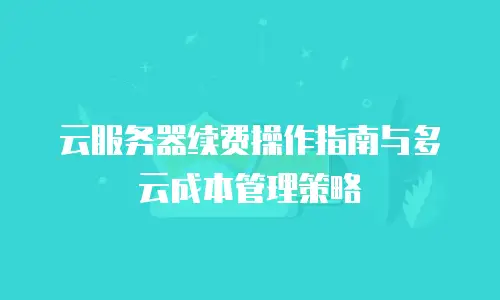 云服务器续费操作指南与多云成本管理策略