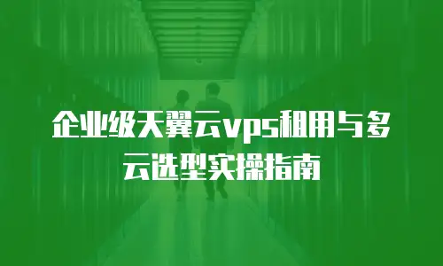 企业级天翼云vps租用与多云选型实操指南