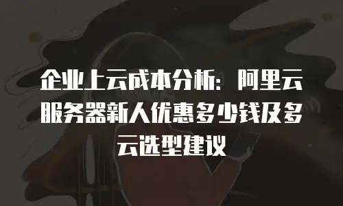 企业上云成本分析：阿里云服务器新人优惠多少钱及多云选型建议