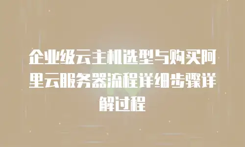 企业级云主机选型与购买阿里云服务器流程详细步骤详解过程