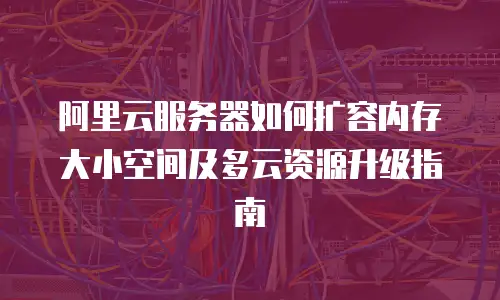 阿里云服务器如何扩容内存大小空间及多云资源升级指南