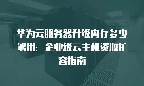 华为云服务器升级内存多少够用：企业级云主机资源扩容指南